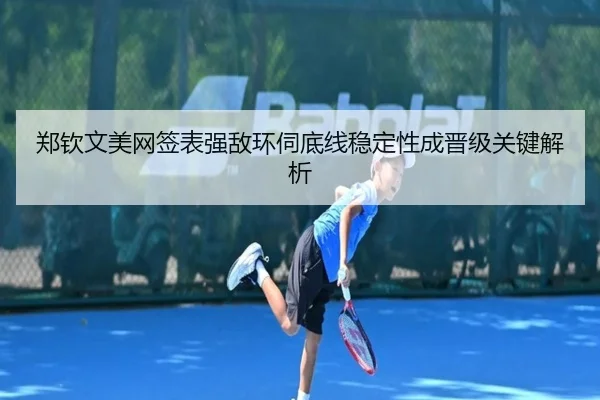 郑钦文美网签表强敌环伺底线稳定性成晋级关键解析